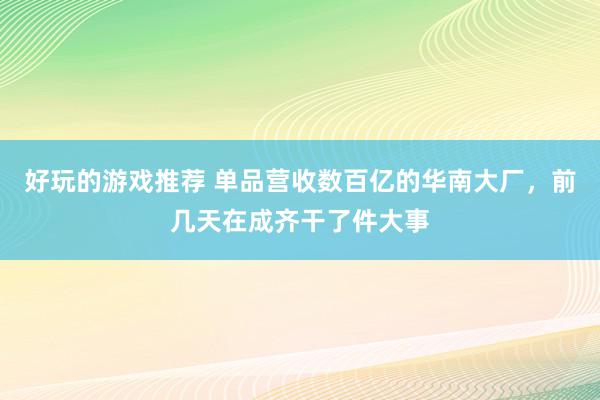 好玩的游戏推荐 单品营收数百亿的华南大厂，前几天在成齐干了件大事