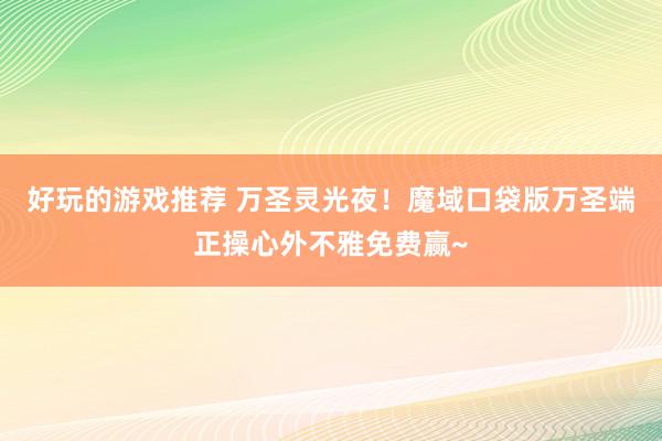 好玩的游戏推荐 万圣灵光夜！魔域口袋版万圣端正操心外不雅免费赢~