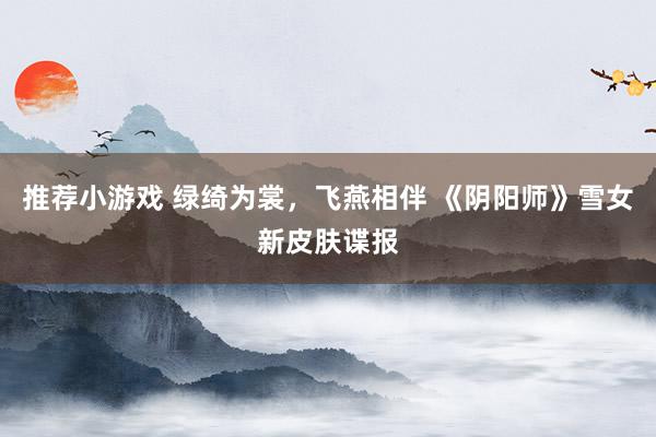 推荐小游戏 绿绮为裳，飞燕相伴 《阴阳师》雪女新皮肤谍报