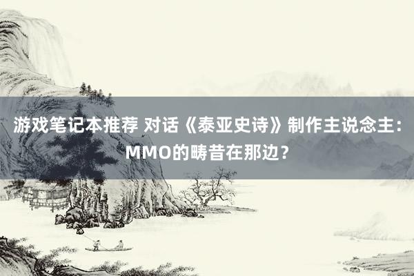 游戏笔记本推荐 对话《泰亚史诗》制作主说念主：MMO的畴昔在那边？