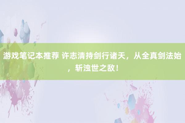 游戏笔记本推荐 许志清持剑行诸天，从全真剑法始，斩浊世之敌！