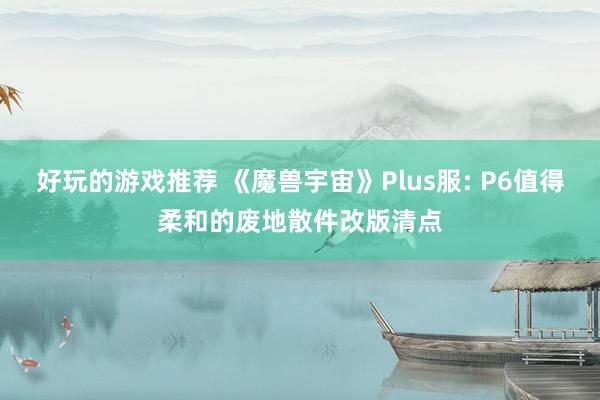 好玩的游戏推荐 《魔兽宇宙》Plus服: P6值得柔和的废地散件改版清点