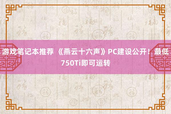 游戏笔记本推荐 《燕云十六声》PC建设公开！最低750Ti即