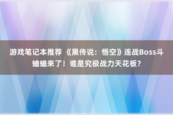 游戏笔记本推荐 《黑传说：悟空》连战Boss斗蛐蛐来了！谁是