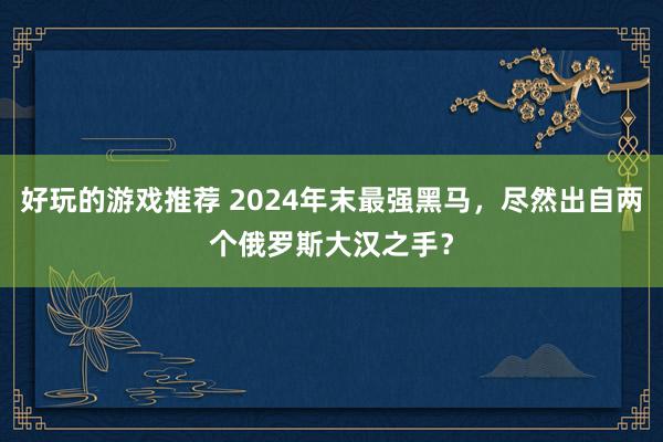 好玩的游戏推荐 2024年末最强黑马，尽然出自两个俄罗斯大汉