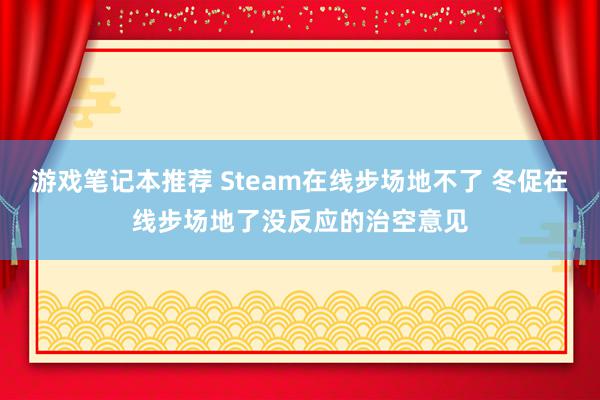 游戏笔记本推荐 Steam在线步场地不了 冬促在线步场地了没