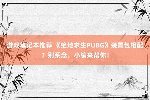 游戏笔记本推荐 《绝地求生PUBG》装置包相配？别系念，小编