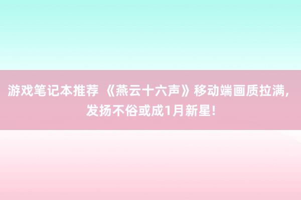 游戏笔记本推荐 《燕云十六声》移动端画质拉满, 发扬不俗或成