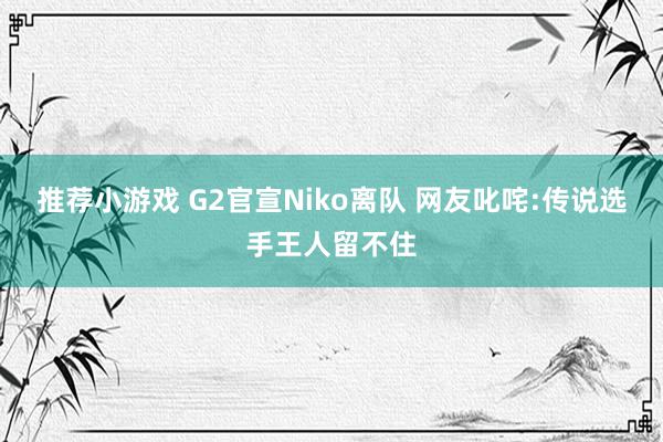 推荐小游戏 G2官宣Niko离队 网友叱咤:传说选手王人留不