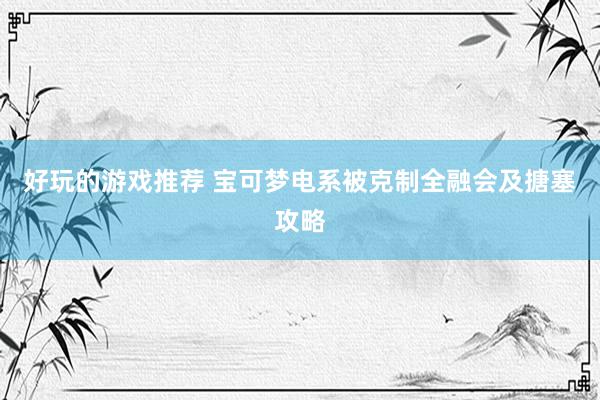 好玩的游戏推荐 宝可梦电系被克制全融会及搪塞攻略