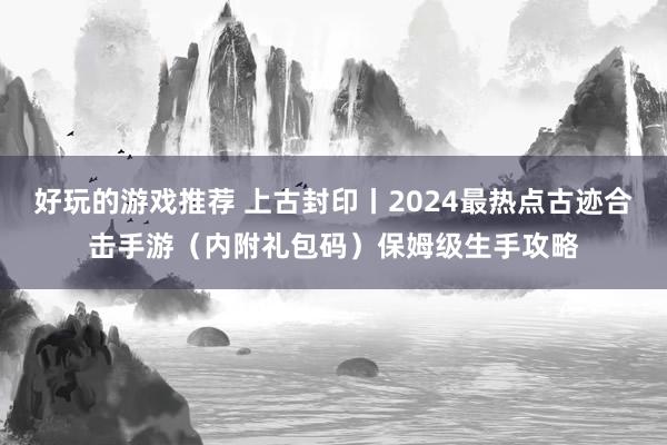 好玩的游戏推荐 上古封印丨2024最热点古迹合击手游（内附礼包码）保姆级生手攻略