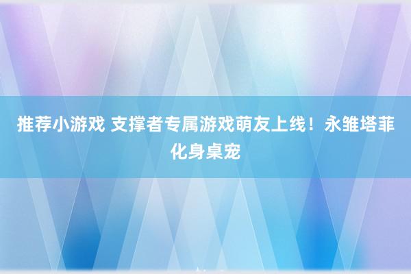 推荐小游戏 支撑者专属游戏萌友上线！永雏塔菲化身桌宠