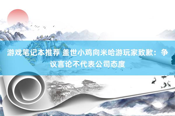 游戏笔记本推荐 盖世小鸡向米哈游玩家致歉：争议言论不代表公司态度