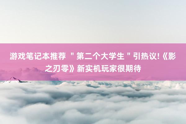 游戏笔记本推荐 ＂第二个大学生＂引热议!《影之刃零》新实机玩