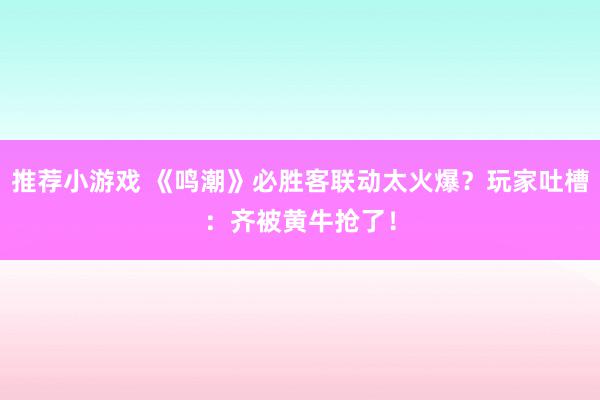 推荐小游戏 《鸣潮》必胜客联动太火爆？玩家吐槽：齐被黄牛抢了