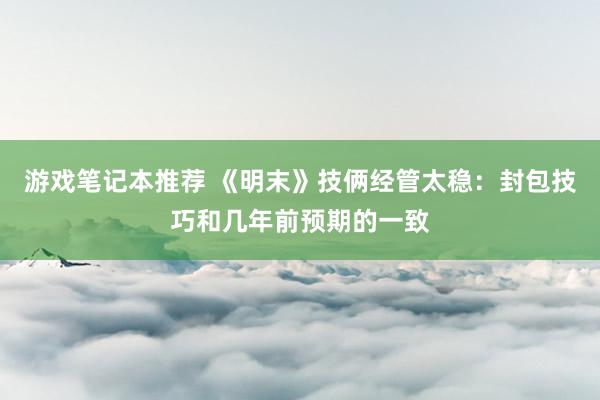 游戏笔记本推荐 《明末》技俩经管太稳：封包技巧和几年前预期的一致