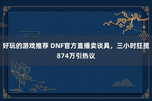 好玩的游戏推荐 DNF官方直播卖谈具，三小时狂揽874万引热议