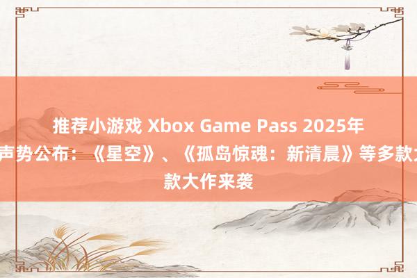 推荐小游戏 Xbox Game Pass 2025年2月游戏声势公布：《星空》、《孤岛惊魂：新清晨》等多款大作来袭