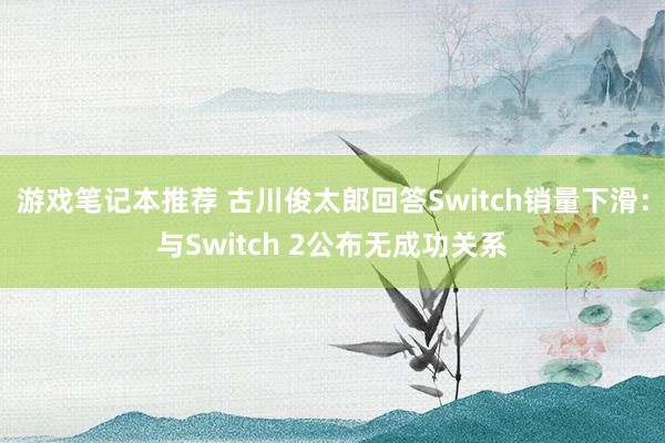 游戏笔记本推荐 古川俊太郎回答Switch销量下滑：与Switch 2公布无成功关系