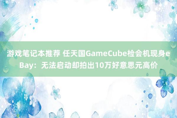 游戏笔记本推荐 任天国GameCube检会机现身eBay：无法启动却拍出10万好意思元高价