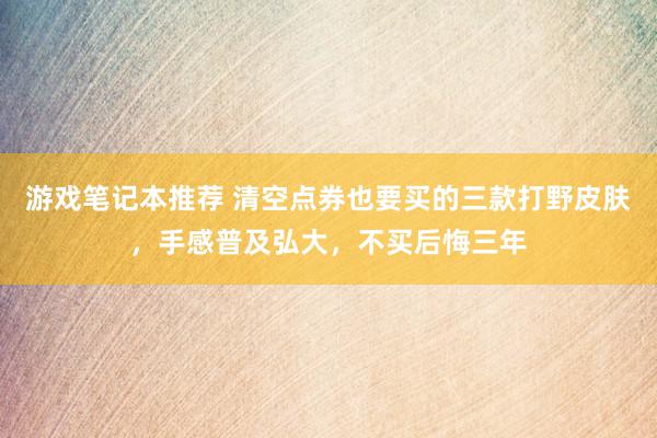 游戏笔记本推荐 清空点券也要买的三款打野皮肤，手感普及弘大，不买后悔三年