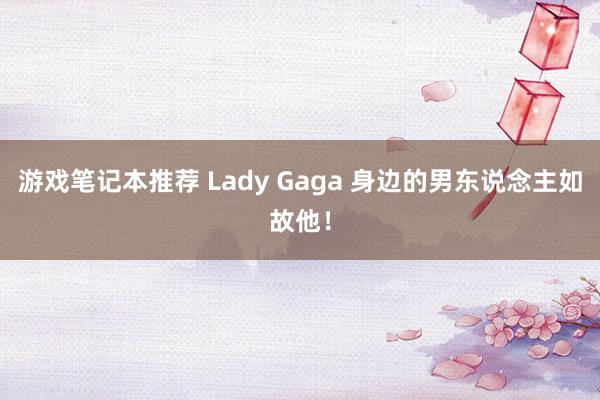 游戏笔记本推荐 Lady Gaga 身边的男东说念主如故他！