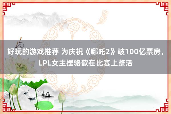 好玩的游戏推荐 为庆祝《哪吒2》破100亿票房，LPL女主捏骆歆在比赛上整活