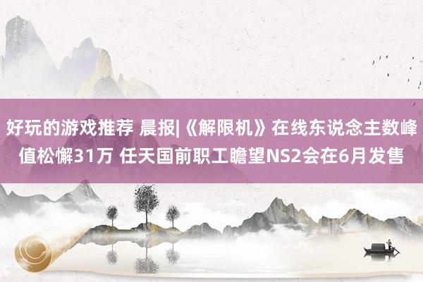 好玩的游戏推荐 晨报|《解限机》在线东说念主数峰值松懈31万