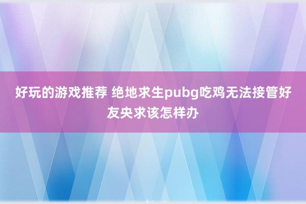 好玩的游戏推荐 绝地求生pubg吃鸡无法接管好友央求该怎样办