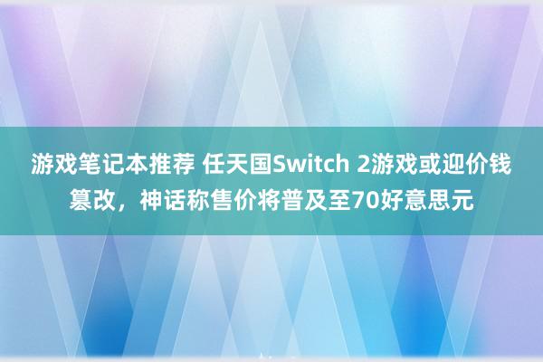 游戏笔记本推荐 任天国Switch 2游戏或迎价钱篡改，神话