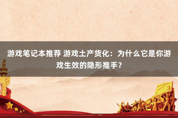 游戏笔记本推荐 游戏土产货化：为什么它是你游戏生效的隐形推手